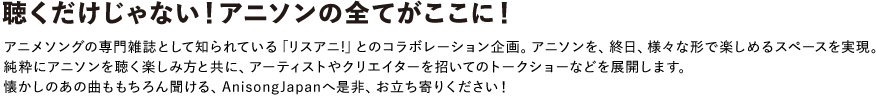 聴くだけじゃない!アニソンを全てがここに!
アニメソングの専門雑誌として知られている「リスアニ!」とのコラボレーション企画。アニソンを、終日、様々な形で楽しめるスペースを実現。純粋にアニソンを聴く楽しみ方と共に、アーティストやクリエイターを招いてのトークショーなどを展開します。
懐かしのあの曲ももちろん聞ける、AnisongJapanへ是非、お立ち寄りください!