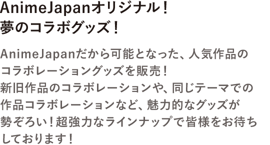 AnimeJapanオリジナル!夢のコラボグッズ!AnimeJapanだから可能となった、人気作品のコラボレーショングッズを販売!新旧作品のコラボレーションや、同じテーマでの作品コラボレーションなど、魅力的なグッズが勢ぞろい!超強力的なラインナップで皆様をお待ちしております!