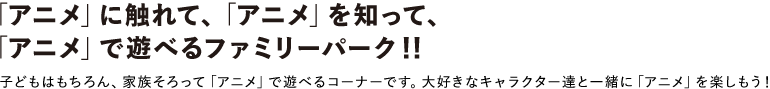 「アニメ」に触れて、「アニメ」を知って、
「アニメ」で遊べるファミリーパーク
子どもはもちろん、家族そろって「アニメ」で遊べるコーナーです。大好きなキャラクター達と一緒に「アニメ」を楽しもう!