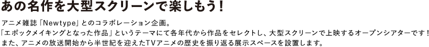 あの名作を大型スクリーンで楽しもう！
アニメ雑誌「Newtype」とのコラボレーション企画。 「エポックメイキングとなった作品」というテーマにて各年代から作品をセレクトし、大型スクリーンで上映するオープンシアターです！<br>
また、アニメの放送開始から半世紀を迎えたTVアニメの歴史を振り返る展示スペースを設置します。