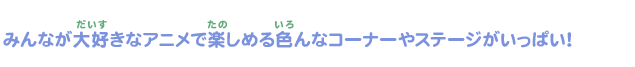 みんな大好きなアニメで楽しめるいろんなコーナーやステージがいっぱい